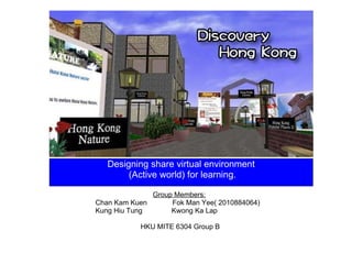Designing share virtual environment   (Active world) for learning. Group Members:       Chan Kam Kuen             Fok Man Yee( 2010884064)     Kung Hiu Tung               Kwong Ka Lap   HKU MITE 6304 Group B 