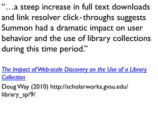 “…a steep increase in full text downloads
and link resolver click‐throughs suggests
Summon had a dramatic impact on user
behavior and the use of library collections
during this time period.”
The Impact ofWeb-scale Discovery on the Use of a Library
Collection
Doug Way (2010) http://scholarworks.gvsu.edu/
library_sp/9/
 