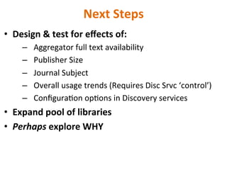 Next	
  Steps	
  
•  Design	
  &	
  test	
  for	
  eﬀects	
  of:	
  	
  
–  Aggregator	
  full	
  text	
  availability	
  
–  Publisher	
  Size	
  
–  Journal	
  Subject	
  
–  Overall	
  usage	
  trends	
  (Requires	
  Disc	
  Srvc	
  ‘control’)	
  
–  ConﬁguraNon	
  opNons	
  in	
  Discovery	
  services	
  
•  Expand	
  pool	
  of	
  libraries	
  
•  Perhaps	
  explore	
  WHY	
  
	
  
	
  	
  
 