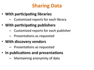 Sharing	
  Data	
  
•  With	
  par5cipa5ng	
  libraries	
  
–  Customized	
  reports	
  for	
  each	
  library	
  
•  With	
  par5cipa5ng	
  publishers	
  
–  Customized	
  reports	
  for	
  each	
  publisher	
  
–  PresentaNons	
  as	
  requested	
  
•  With	
  discovery	
  vendors	
  
–  PresentaNons	
  as	
  requested	
  
•  In	
  publica5ons	
  and	
  presenta5ons	
  
–  Maintaining	
  anonymity	
  of	
  data	
  
	
  	
  
 
