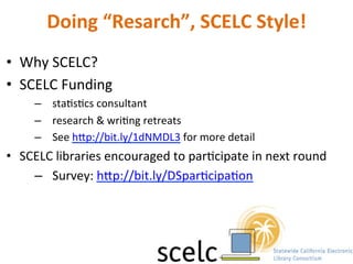 Doing	
  “Resarch”,	
  SCELC	
  Style!	
  
•  Why	
  SCELC?	
  
•  SCELC	
  Funding	
  
–  staNsNcs	
  consultant	
  	
  
–  research	
  &	
  wriNng	
  retreats	
  
–  See	
  hip://bit.ly/1dNMDL3	
  for	
  more	
  detail	
  
•  SCELC	
  libraries	
  encouraged	
  to	
  parNcipate	
  in	
  next	
  round	
  
–  Survey:	
  hip://bit.ly/DSparNcipaNon	
  
	
  
	
  	
  
 