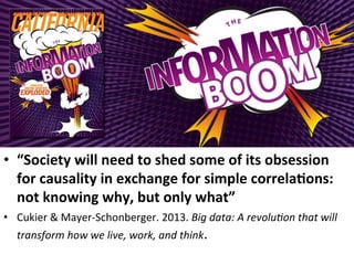 •  “Society	
  will	
  need	
  to	
  shed	
  some	
  of	
  its	
  obsession	
  
for	
  causality	
  in	
  exchange	
  for	
  simple	
  correla5ons:	
  
not	
  knowing	
  why,	
  but	
  only	
  what”	
  	
  
•  Cukier	
  &	
  Mayer-­‐Schonberger.	
  2013.	
  Big	
  data:	
  A	
  revolu4on	
  that	
  will	
  
transform	
  how	
  we	
  live,	
  work,	
  and	
  think.	
  
 