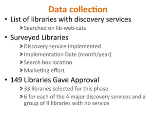 Data	
  collec5on	
  
•  List	
  of	
  libraries	
  with	
  discovery	
  services	
  
> Searched	
  on	
  lib-­‐web-­‐cats	
  
•  Surveyed	
  Libraries	
  
> Discovery	
  service	
  Implemented	
  
> ImplementaNon	
  Date	
  (month/year)	
  
> Search	
  box	
  locaNon	
  
> MarkeNng	
  eﬀort	
  
•  149	
  Libraries	
  Gave	
  Approval	
  
> 33	
  libraries	
  selected	
  for	
  this	
  phase	
  
> 6	
  for	
  each	
  of	
  the	
  4	
  major	
  discovery	
  services	
  and	
  a	
  
group	
  of	
  9	
  libraries	
  with	
  no	
  service	
  
 