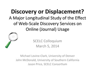 Discovery	
  or	
  Displacement?	
  
A	
  Major	
  Longitudinal	
  Study	
  of	
  the	
  Eﬀect	
  
of	
  Web-­‐Scale	
  Discovery	
  Services	
  on	
  
Online	
  (Journal)	
  Usage	
  
SCELC	
  Colloquium	
  
March	
  5,	
  2014	
  
	
  
Michael	
  Levine-­‐Clark,	
  University	
  of	
  Denver	
  
John	
  McDonald,	
  University	
  of	
  Southern	
  California	
  
Jason	
  Price,	
  SCELC	
  ConsorNum	
  
 