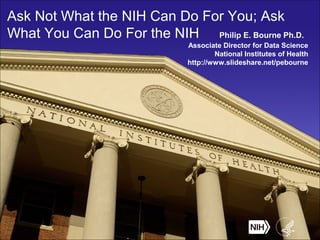 Ask Not What the NIH Can Do For You; Ask
What You Can Do For the NIH Philip E. Bourne Ph.D.
Associate Director for Data Science
National Institutes of Health
http://www.slideshare.net/pebourne
 
