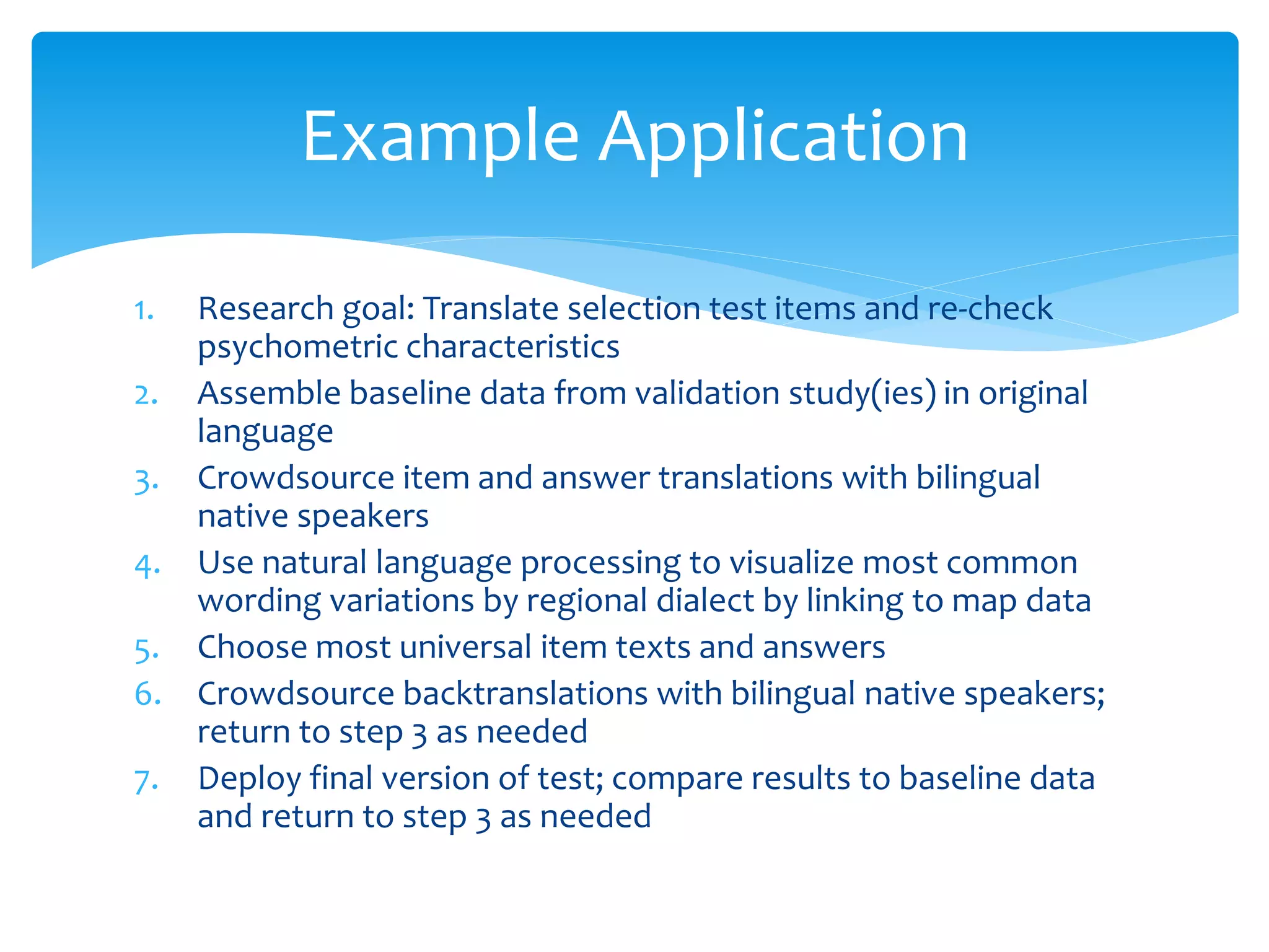 Example Application
1. Research goal: Translate selection test items and re-check
psychometric characteristics
2. Assemble baseline data from validation study(ies) in original
language
3. Crowdsource item and answer translations with bilingual
native speakers
4. Use natural language processing to visualize most common
wording variations by regional dialect by linking to map data
5. Choose most universal item texts and answers
6. Crowdsource backtranslations with bilingual native speakers;
return to step 3 as needed
7. Deploy final version of test; compare results to baseline data
and return to step 3 as needed
 