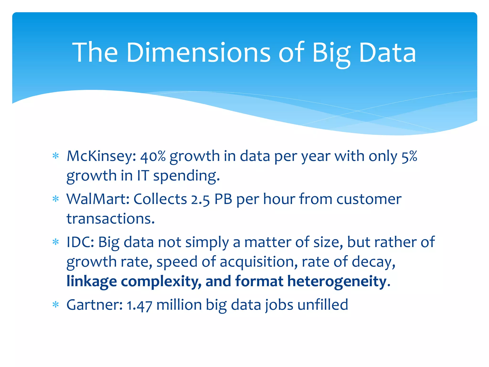  McKinsey: 40% growth in data per year with only 5%
growth in IT spending.
 WalMart: Collects 2.5 PB per hour from customer
transactions.
 IDC: Big data not simply a matter of size, but rather of
growth rate, speed of acquisition, rate of decay,
linkage complexity, and format heterogeneity.
 Gartner: 1.47 million big data jobs unfilled
The Dimensions of Big Data
 