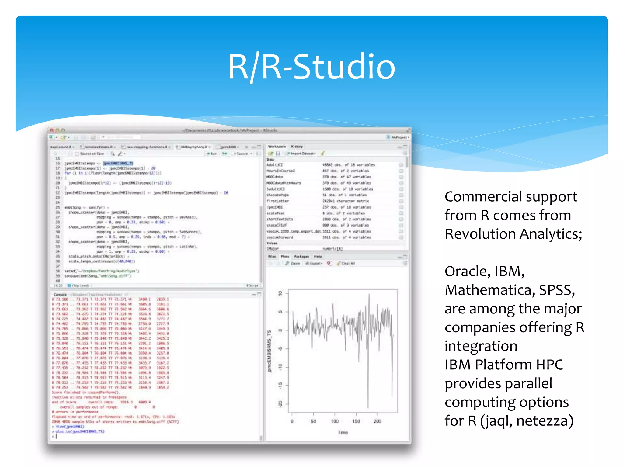 R/R-Studio
Commercial support
from R comes from
Revolution Analytics;
Oracle, IBM,
Mathematica, SPSS,
are among the major
companies offering R
integration
IBM Platform HPC
provides parallel
computing options
for R (jaql, netezza)
 