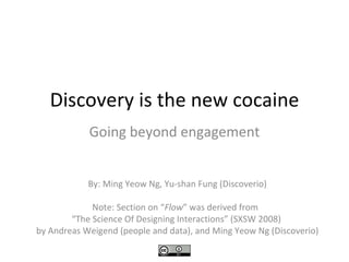 Discovery is the new cocaine
Going beyond engagement
By: Ming Yeow Ng, Yu-shan Fung (Discoverio)
Note: Section on “Flow” was derived from
“The Science Of Designing Interactions” (SXSW 2008)
by Andreas Weigend (people and data), and Ming Yeow Ng (Discoverio)
 
