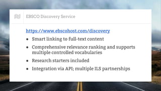EBSCO Discovery Service
https://www.ebscohost.com/discovery
● Smart linking to full-text content
● Comprehensive relevance ranking and supports
multiple controlled vocabularies
● Research starters included
● Integration via API; multiple ILS partnerships
 