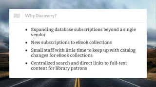 Why Discovery?
● Expanding database subscriptions beyond a single
vendor
● New subscriptions to eBook collections
● Small staff with little time to keep up with catalog
changes for eBook collections
● Centralized search and direct links to full-text
content for library patrons
 