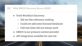 Why EBSCO Discovery Service (EDS)?
● Tried WorldCat Discovery
○ Did not like relevance ranking
○ Could not add some licensed databases
○ Full-text links did not always work
● EBSCO is our primary content provider
● API integration available for new ILS
 
