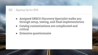 Signing Up for EDS
● Assigned EBSCO Discovery Specialist walks you
through setup, testing, and final implementation
● Catalog customizations are complicated and
critical
● Extensive questionnaire
 