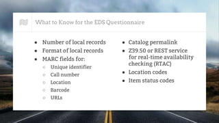What to Know for the EDS Questionnaire
● Number of local records
● Format of local records
● MARC fields for:
○ Unique identifier
○ Call number
○ Location
○ Barcode
○ URLs
● Catalog permalink
● Z39.50 or REST service
for real-time availability
checking (RTAC)
● Location codes
● Item status codes
 