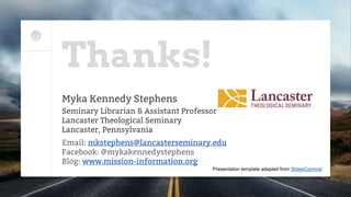 Thanks!
Myka Kennedy Stephens
Seminary Librarian & Assistant Professor
Lancaster Theological Seminary
Lancaster, Pennsylvania
Email: mkstephens@lancasterseminary.edu
Facebook: @mykakennedystephens
Blog: www.mission-information.org
Presentation template adapted from SlidesCarnival
 