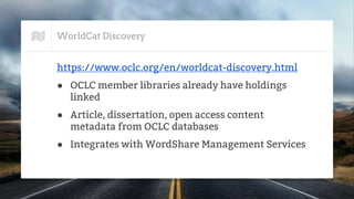 WorldCat Discovery
https://www.oclc.org/en/worldcat-discovery.html
● OCLC member libraries already have holdings
linked
● Article, dissertation, open access content
metadata from OCLC databases
● Integrates with WordShare Management Services
 