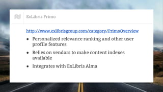 ExLibris Primo
http://www.exlibrisgroup.com/category/PrimoOverview
● Personalized relevance ranking and other user
profile features
● Relies on vendors to make content indexes
available
● Integrates with ExLibris Alma
 