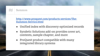 Summon
http://www.proquest.com/products-services/The-
Summon-Service.html
● Unified index with discovery-optimized records
● Syndetic Solutions add-on provides cover art,
contents, sample chapter, and more
● ProQuest product compatible with many
integrated library systems
 