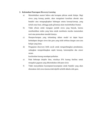 2. Kelemahan Penerapan Discovery Learning
a) Menimbulkan asumsi bahwa ada kesiapan pikiran untuk belajar. Bagi
siswa yang kurang pandai, akan mengalami kesulitan abstrak atau
berpikir atau mengungkapkan hubungan antara konsep-konsep, yang
tertulis atau lisan, sehingga pada gilirannya akan menimbulkan frustasi.
b) Tidak efisien untuk mengajar jumlah siswa yang banyak, karena
membutuhkan waktu yang lama untuk membantu mereka menemukan
teori atau pemecahan masalah lainnya.
c) Harapan-harapan yang terkandung dalam model ini dapat buyar
berhadapan dengan siswa dan guru yang telah terbiasa dengan cara-cara
belajar yang lama.
d) Pengajaran discovery lebih cocok untuk mengembangkan pemahaman,
sedangkan mengembangkan aspek konsep, keterampilan dan emosi
secara
keseluruhan kurang mendapat perhatian.
e) Pada beberapa disiplin ilmu, misalnya IPA kurang fasilitas untuk
mengukur gagasan yang dikemukakan oleh para siswa
f) Tidak menyediakan kesempatan-kesempatan untuk berpikir yang akan
ditemukan oleh siswa karena telah dipilih terlebih dahulu oleh guru.
 