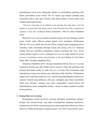 perkembangan murid secara independen. Model ini membutuhkan partisipasi aktif
dalam penyelidikan secara ilmiah. Hal ini sejalan juga dengan pendapat yang
menyatakan bahwa anak harus berperan aktif dalam belajar di kelas seperti yang
terdapat pada kutipan berikut.
“Discovery Learning can be defined as the learning that takes place when the
student is not presented with subject matter in the final form, but rather is required to
organize it him self” (Lefancois dalam Emetembun, 1986:103 dalam Depdikbud
2014).
Model Discovery Learning adalah memahami konsep, arti, dan hubungan, melalui
proses intuitif untuk akhirnya sampai kepada suatu kesimpulan (Budiningsih,
2005:43). Discovery terjadi bila individu terlibat, terutama dalam penggunaan proses
mentalnya untuk menemukan beberapa konsep dan prinsip. Discovery dilakukan
melalui observasi, klasifikasi, pengukuran, prediksi, penentuan dan inferi. Proses
tersebut disebut cognitive process sedangkan discovery itu sendiri adalah the mental
process of assimilatig conceps and principles in the mind (Robert B. Sund dalam
Malik, 2001:219 dalam Depdikbud 2014).
Selanjutnya Depdikbud (2014: 14) juga menyebutkan bahwa Discovery Learning
mempunyai prinsip yang sama dengan inkuiri (inquiry). Tidak ada perbedaan yang
prinsipil pada kedua istilah ini, pada Discovery Learning lebih menekankan pada
ditemukannya konsep atau prinsip yang sebelumnya tidak diketahui. Perbedaannya
dengan inkuiri ialah bahwa pada discovery masalah yang diperhadapkan kepada siswa
semacam masalah yang direkayasa oleh guru, sedangkan pada inkuiri masalahnya
bukan hasil rekayasa, sehingga siswa harus mengerahkan seluruh pikiran dan
keterampilannya untuk mendapatkan temuan - temuan di dalam masalah itu melalui
proses penelitian.
2. Konsep Discovery Learning
Sesungguhnya metode Discovery Learning merupakan pembentukan kategori-
kategori atau konsep-konsep, yang dapat memungkinkan terjadinya generalisasi.
Sebagaimana teori Bruner tentang kategorisasi yang nampak dalam Discovery, bahwa
Discovery adalah pembentukan kategori-kategori, atau lebih sering disebut sistem-
 