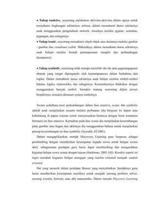  Tahap enaktive, seseorang melakukan aktivitas-aktivitas dalam upaya untuk
memahami lingkungan sekitarnya, artinya, dalam memahami dunia sekitarnya
anak menggunakan pengetahuan motorik, misalnya melalui gigitan, sentuhan,
pegangan, dan sebagainya.
 Tahap iconic, seseorang memahami objek-objek atau dunianya melalui gambar
- gambar dan visualisasi verbal. Maksudnya, dalam memahami dunia sekitarnya
anak belajar melalui bentuk perumpamaan (tampil) dan perbandingan
(komparasi).
 Tahap symbolic, seseorang telah mampu memiliki ide-ide atau gagasangagasan
abstrak yang sangat dipengaruhi oleh kemampuannya dalam berbahasa dan
logika. Dalam memahami dunia sekitarnya anak belajar melalui simbol-simbol
bahasa, logika, matematika, dan sebagainya. Komunikasinya dilakukan dengan
menggunakan banyak simbol. Semakin matang seseorang dalam proses
berpikirnya, semakin dominan system simbolnya.
Secara sederhana teori perkembangan dalam fase enactive, iconic dan symbolic
adalah anak menjelaskan sesuatu melalui perbuatan (dia bergeser ke depan atau
kebelakang di papan mainan untuk menyesuaikan beratnya dengan berat temannya
bermain) ini fase enactive. Kemudian pada fase iconic dia menjelaskan keseimbangan
pada gambar atau bagan dan akhirnya dia menggunakan bahasa untuk menjelaskan
prinsip keseimbangan ini fase symbolic (Syaodih, 85:2001).
Dalam mengaplikasikan metode Discovery Learning guru berperan sebagai
pembimbing dengan memberikan kesempatan kepada siswa untuk belajar secara
aktif, sebagaimana pendapat guru harus dapat membimbing dan mengarahkan
kegiatan belajar siswa sesuai dengan tujuan (Sardiman, 2005:145). Kondisi seperti ini
ingin merubah kegiatan belajar mengajar yang teacher oriented menjadi student
oriented.
Hal yang menarik dalam pendapat Bruner yang menyebutkan: hendaknya guru
harus memberikan kesempatan muridnya untuk menjadi seorang problem solver,
seorang scientis, historin, atau ahli matematika. Dalam metode Discovery Learning
 