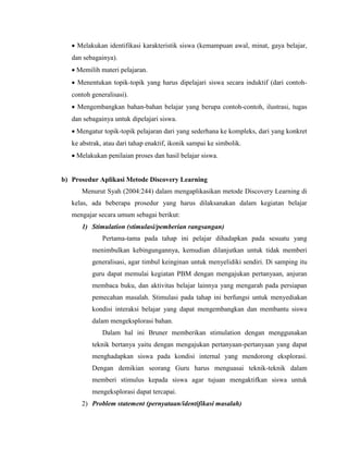  Melakukan identifikasi karakteristik siswa (kemampuan awal, minat, gaya belajar,
dan sebagainya).
 Memilih materi pelajaran.
 Menentukan topik-topik yang harus dipelajari siswa secara induktif (dari contoh-
contoh generalisasi).
 Mengembangkan bahan-bahan belajar yang berupa contoh-contoh, ilustrasi, tugas
dan sebagainya untuk dipelajari siswa.
 Mengatur topik-topik pelajaran dari yang sederhana ke kompleks, dari yang konkret
ke abstrak, atau dari tahap enaktif, ikonik sampai ke simbolik.
 Melakukan penilaian proses dan hasil belajar siswa.
b) Prosedur Aplikasi Metode Discovery Learning
Menurut Syah (2004:244) dalam mengaplikasikan metode Discovery Learning di
kelas, ada beberapa prosedur yang harus dilaksanakan dalam kegiatan belajar
mengajar secara umum sebagai berikut:
1) Stimulation (stimulasi/pemberian rangsangan)
Pertama-tama pada tahap ini pelajar dihadapkan pada sesuatu yang
menimbulkan kebingungannya, kemudian dilanjutkan untuk tidak memberi
generalisasi, agar timbul keinginan untuk menyelidiki sendiri. Di samping itu
guru dapat memulai kegiatan PBM dengan mengajukan pertanyaan, anjuran
membaca buku, dan aktivitas belajar lainnya yang mengarah pada persiapan
pemecahan masalah. Stimulasi pada tahap ini berfungsi untuk menyediakan
kondisi interaksi belajar yang dapat mengembangkan dan membantu siswa
dalam mengeksplorasi bahan.
Dalam hal ini Bruner memberikan stimulation dengan menggunakan
teknik bertanya yaitu dengan mengajukan pertanyaan-pertanyaan yang dapat
menghadapkan siswa pada kondisi internal yang mendorong eksplorasi.
Dengan demikian seorang Guru harus menguasai teknik-teknik dalam
memberi stimulus kepada siswa agar tujuan mengaktifkan siswa untuk
mengeksplorasi dapat tercapai.
2) Problem statement (pernyataan/identifikasi masalah)
 