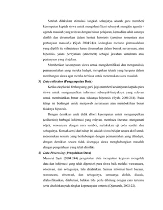 Setelah dilakukan stimulasi langkah selanjutya adalah guru memberi
kesempatan kepada siswa untuk mengidentifikasi sebanyak mungkin agenda -
agenda masalah yang relevan dengan bahan pelajaran, kemudian salah satunya
dipilih dan dirumuskan dalam bentuk hipotesis (jawaban sementara atas
pertanyaan masalah). (Syah 2004:244), sedangkan menurut permasalahan
yang dipilih itu selanjutnya harus dirumuskan dalam bentuk pertanyaan, atau
hipotesis, yakni pernyataan (statement) sebagai jawaban sementara atas
pertanyaan yang diajukan.
Memberikan kesempatan siswa untuk mengidentifikasi dan menganalisis
permasasalahan yang mereka hadapi, merupakan teknik yang berguna dalam
membangun siswa agar mereka terbiasa untuk menemukan suatu masalah.
3) Data collection (Pengumpulan Data)
Ketika eksplorasi berlangsung guru juga memberi kesempatan kepada para
siswa untuk mengumpulkan informasi sebanyak-banyaknya yang relevan
untuk membuktikan benar atau tidaknya hipotesis (Syah, 2004:244). Pada
tahap ini berfungsi untuk menjawab pertanyaan atau membuktikan benar
tidaknya hipotesis.
Dengan demikian anak didik diberi kesempatan untuk mengumpulkan
(collection) berbagai informasi yang relevan, membaca literatur, mengamati
objek, wawancara dengan nara sumber, melakukan uji coba sendiri dan
sebagainya. Konsekuensi dari tahap ini adalah siswa belajar secara aktif untuk
menemukan sesuatu yang berhubungan dengan permasalahan yang dihadapi,
dengan demikian secara tidak disengaja siswa menghubungkan masalah
dengan pengetahuan yang telah dimiliki.
4) Data Processing (Pengolahan Data)
Menurut Syah (2004:244) pengolahan data merupakan kegiatan mengolah
data dan informasi yang telah diperoleh para siswa baik melalui wawancara,
observasi, dan sebagainya, lalu ditafsirkan. Semua informai hasil bacaan,
wawancara, observasi, dan sebagainya, semuanya diolah, diacak,
diklasifikasikan, ditabulasi, bahkan bila perlu dihitung dengan cara tertentu
serta ditafsirkan pada tingkat kepercayaan tertentu (Djamarah, 2002:22).
 