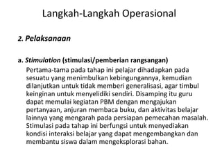 2. Pelaksanaan
a. Stimulation (stimulasi/pemberian rangsangan)
Pertama-tama pada tahap ini pelajar dihadapkan pada
sesuatu yang menimbulkan kebingungannya, kemudian
dilanjutkan untuk tidak memberi generalisasi, agar timbul
keinginan untuk menyelidiki sendiri. Disamping itu guru
dapat memulai kegiatan PBM dengan mengajukan
pertanyaan, anjuran membaca buku, dan aktivitas belajar
lainnya yang mengarah pada persiapan pemecahan masalah.
Stimulasi pada tahap ini berfungsi untuk menyediakan
kondisi interaksi belajar yang dapat mengembangkan dan
membantu siswa dalam mengeksplorasi bahan.
Langkah-Langkah Operasional
 