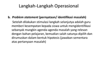 b. Problem statement (pernyataan/ identifikasi masalah)
Setelah dilakukan stimulasi langkah selanjutya adalah guru
memberi kesempatan kepada siswa untuk mengidentifikasi
sebanyak mungkin agenda-agenda masalah yang relevan
dengan bahan pelajaran, kemudian salah satunya dipilih dan
dirumuskan dalam bentuk hipotesis (jawaban sementara
atas pertanyaan masalah)
Langkah-Langkah Operasional
 