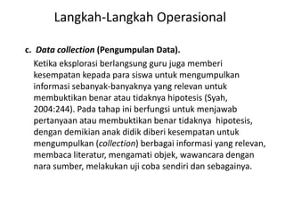 c. Data collection (Pengumpulan Data).
Ketika eksplorasi berlangsung guru juga memberi
kesempatan kepada para siswa untuk mengumpulkan
informasi sebanyak-banyaknya yang relevan untuk
membuktikan benar atau tidaknya hipotesis (Syah,
2004:244). Pada tahap ini berfungsi untuk menjawab
pertanyaan atau membuktikan benar tidaknya hipotesis,
dengan demikian anak didik diberi kesempatan untuk
mengumpulkan (collection) berbagai informasi yang relevan,
membaca literatur, mengamati objek, wawancara dengan
nara sumber, melakukan uji coba sendiri dan sebagainya.
Langkah-Langkah Operasional
 