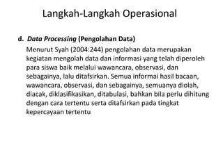 d. Data Processing (Pengolahan Data)
Menurut Syah (2004:244) pengolahan data merupakan
kegiatan mengolah data dan informasi yang telah diperoleh
para siswa baik melalui wawancara, observasi, dan
sebagainya, lalu ditafsirkan. Semua informai hasil bacaan,
wawancara, observasi, dan sebagainya, semuanya diolah,
diacak, diklasifikasikan, ditabulasi, bahkan bila perlu dihitung
dengan cara tertentu serta ditafsirkan pada tingkat
kepercayaan tertentu
Langkah-Langkah Operasional
 