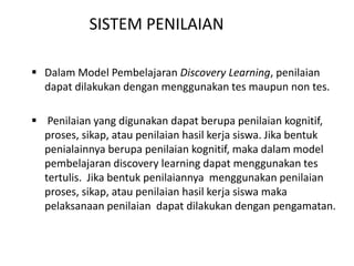  Dalam Model Pembelajaran Discovery Learning, penilaian
dapat dilakukan dengan menggunakan tes maupun non tes.
 Penilaian yang digunakan dapat berupa penilaian kognitif,
proses, sikap, atau penilaian hasil kerja siswa. Jika bentuk
penialainnya berupa penilaian kognitif, maka dalam model
pembelajaran discovery learning dapat menggunakan tes
tertulis. Jika bentuk penilaiannya menggunakan penilaian
proses, sikap, atau penilaian hasil kerja siswa maka
pelaksanaan penilaian dapat dilakukan dengan pengamatan.
SISTEM PENILAIAN
 