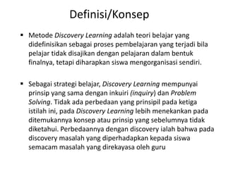  Metode Discovery Learning adalah teori belajar yang
didefinisikan sebagai proses pembelajaran yang terjadi bila
pelajar tidak disajikan dengan pelajaran dalam bentuk
finalnya, tetapi diharapkan siswa mengorganisasi sendiri.
 Sebagai strategi belajar, Discovery Learning mempunyai
prinsip yang sama dengan inkuiri (inquiry) dan Problem
Solving. Tidak ada perbedaan yang prinsipil pada ketiga
istilah ini, pada Discovery Learning lebih menekankan pada
ditemukannya konsep atau prinsip yang sebelumnya tidak
diketahui. Perbedaannya dengan discovery ialah bahwa pada
discovery masalah yang diperhadapkan kepada siswa
semacam masalah yang direkayasa oleh guru
Definisi/Konsep
 
