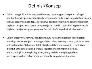  Dalam mengaplikasikan metode Discovery Learning guru berperan sebagai
pembimbing dengan memberikan kesempatan kepada siswa untuk belajar secara
aktif, sebagaimana pendapat guru harus dapat membimbing dan mengarahkan
kegiatan belajar siswa sesuai dengan tujuan. Kondisi seperti ini ingin merubah
kegiatan belajar mengajar yang teacher oriented menjadi student oriented.
 Dalam Discovery Learning, hendaknya guru harus memberikan kesempatan
muridnya untuk menjadi seorang problem solver, seorang scientis, historin, atau
ahli matematika. Bahan ajar tidak disajikan dalam bentuk akhir, tetapi siswa
dituntut untuk melakukan berbagai kegiatan menghimpun informasi,
membandingkan, mengkategorikan, menganalisis, mengintegrasikan,
mereorganisasikan bahan serta membuat kesimpulan-kesimpulan.
Definisi/Konsep
 
