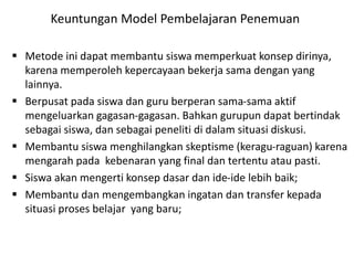  Metode ini dapat membantu siswa memperkuat konsep dirinya,
karena memperoleh kepercayaan bekerja sama dengan yang
lainnya.
 Berpusat pada siswa dan guru berperan sama-sama aktif
mengeluarkan gagasan-gagasan. Bahkan gurupun dapat bertindak
sebagai siswa, dan sebagai peneliti di dalam situasi diskusi.
 Membantu siswa menghilangkan skeptisme (keragu-raguan) karena
mengarah pada kebenaran yang final dan tertentu atau pasti.
 Siswa akan mengerti konsep dasar dan ide-ide lebih baik;
 Membantu dan mengembangkan ingatan dan transfer kepada
situasi proses belajar yang baru;
Keuntungan Model Pembelajaran Penemuan
 