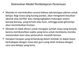  Metode ini menimbulkan asumsi bahwa ada kesiapan pikiran untuk
belajar. Bagi siswa yang kurang pandai, akan mengalami kesulitan
abstrak atau berfikir atau mengungkapkan hubungan antara
konsep-konsep, yang tertulis atau lisan, sehingga pada gilirannya
akan menimbulkan frustasi.
 Metode ini tidak efisien untuk mengajar jumlah siswa yang banyak,
karena membutuhkan waktu yang lama untuk membantu mereka
menemukan teori atau pemecahan masalah lainnya.
 Harapan-harapan yang terkandung dalam metode ini dapat buyar
berhadapan dengan siswa dan guru yang telah terbiasa dengan
cara-cara belajar yang lama.
Kelemahan Model Pembelajaran Penemuan
 