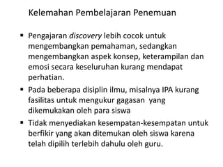  Pengajaran discovery lebih cocok untuk
mengembangkan pemahaman, sedangkan
mengembangkan aspek konsep, keterampilan dan
emosi secara keseluruhan kurang mendapat
perhatian.
 Pada beberapa disiplin ilmu, misalnya IPA kurang
fasilitas untuk mengukur gagasan yang
dikemukakan oleh para siswa
 Tidak menyediakan kesempatan-kesempatan untuk
berfikir yang akan ditemukan oleh siswa karena
telah dipilih terlebih dahulu oleh guru.
Kelemahan Pembelajaran Penemuan
 