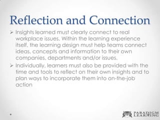 Reflection and Connection
 Insights learned must clearly connect to real
workplace issues. Within the learning experience
itself, the learning design must help teams connect
ideas, concepts and information to their own
companies, departments and/or issues.
 Individually, learners must also be provided with the
time and tools to reflect on their own insights and to
plan ways to incorporate them into on-the-job
action
 