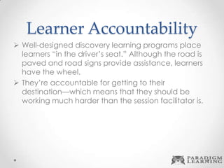 Learner Accountability
 Well-designed discovery learning programs place
learners “in the driver’s seat.” Although the road is
paved and road signs provide assistance, learners
have the wheel.
 They’re accountable for getting to their
destination—which means that they should be
working much harder than the session facilitator is.
 