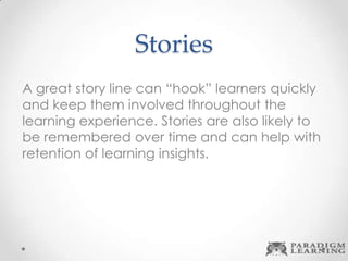 Stories
A great story line can “hook” learners quickly
and keep them involved throughout the
learning experience. Stories are also likely to
be remembered over time and can help with
retention of learning insights.
 