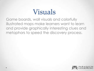 Visuals
Game boards, wall visuals and colorfully
illustrated maps make learners want to learn
and provide graphically interesting clues and
metaphors to speed the discovery process.
 