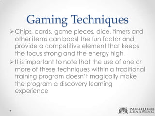 Gaming Techniques
 Chips, cards, game pieces, dice, timers and
other items can boost the fun factor and
provide a competitive element that keeps
the focus strong and the energy high.
 It is important to note that the use of one or
more of these techniques within a traditional
training program doesn’t magically make
the program a discovery learning
experience
 