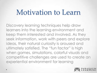 Motivation to Learn
Discovery learning techniques help draw
learners into the learning environment and
keep them interested and involved. As they
seek information, work with peers and explore
ideas, their natural curiosity is aroused and
ultimately satisfied. The “fun factor” is high
when games, simulations, colorful visuals and
competitive challenges are used to create an
experiential environment for learning
 