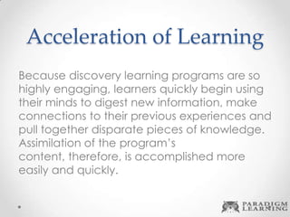 Acceleration of Learning
Because discovery learning programs are so
highly engaging, learners quickly begin using
their minds to digest new information, make
connections to their previous experiences and
pull together disparate pieces of knowledge.
Assimilation of the program’s
content, therefore, is accomplished more
easily and quickly.
 