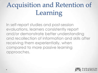 Acquisition and Retention of
Learning
In self-report studies and post-session
evaluations, learners consistently report
and/or demonstrate better understanding
and recollection of information and skills after
receiving them experientially, when
compared to more passive learning
approaches.
 