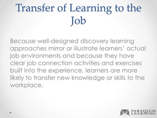 Transfer of Learning to the
Job
Because well-designed discovery learning
approaches mirror or illustrate learners’ actual
job environments and because they have
clear job connection activities and exercises
built into the experience, learners are more
likely to transfer new knowledge or skills to the
workplace.
 
