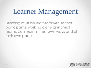 Learner Management
Learning must be learner driven so that
participants, working alone or in small
teams, can learn in their own ways and at
their own pace.
 