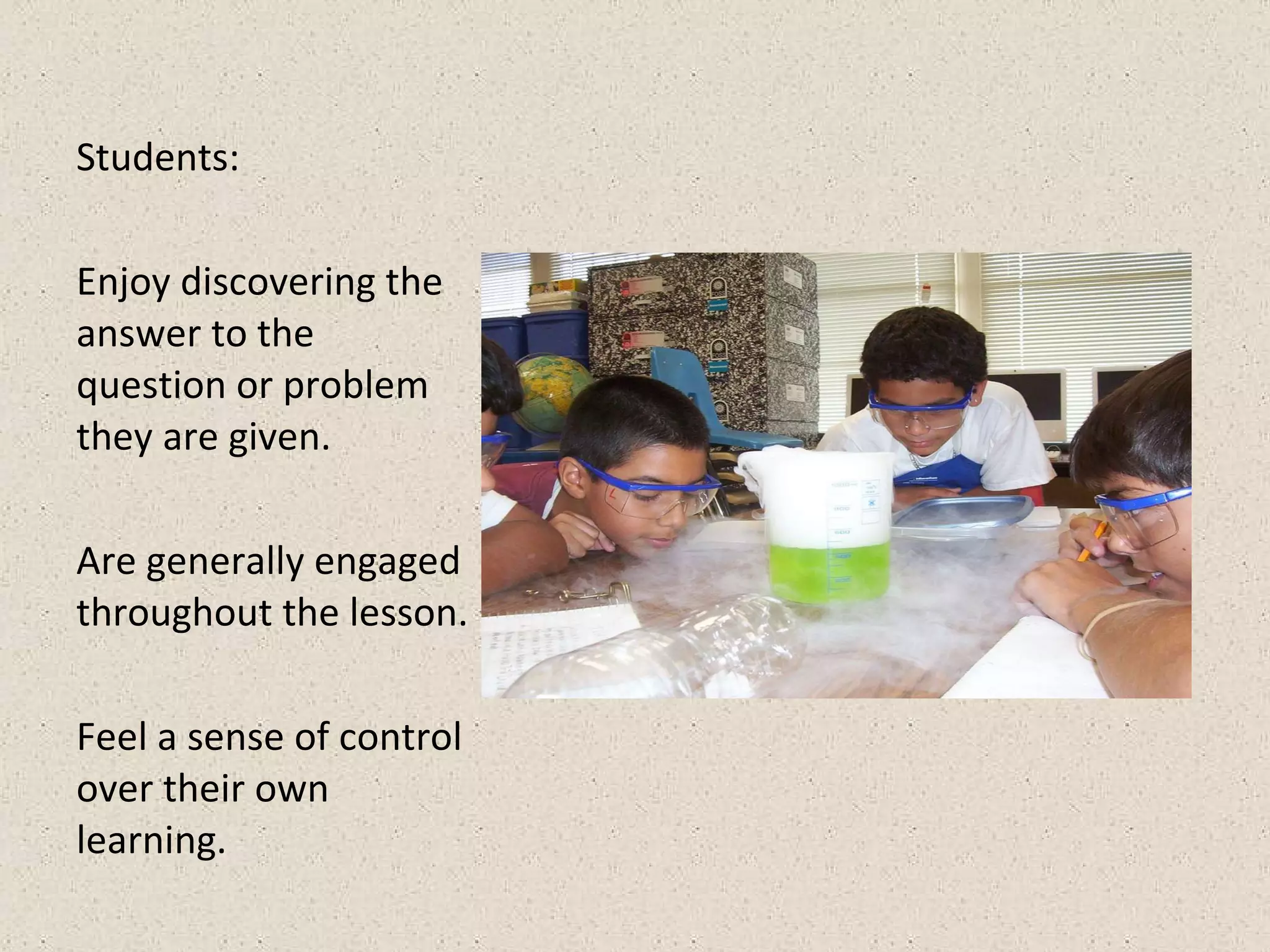Students: Enjoy discovering the answer to the question or problem they are given. Are generally engaged throughout the lesson. Feel a sense of control over their own learning.