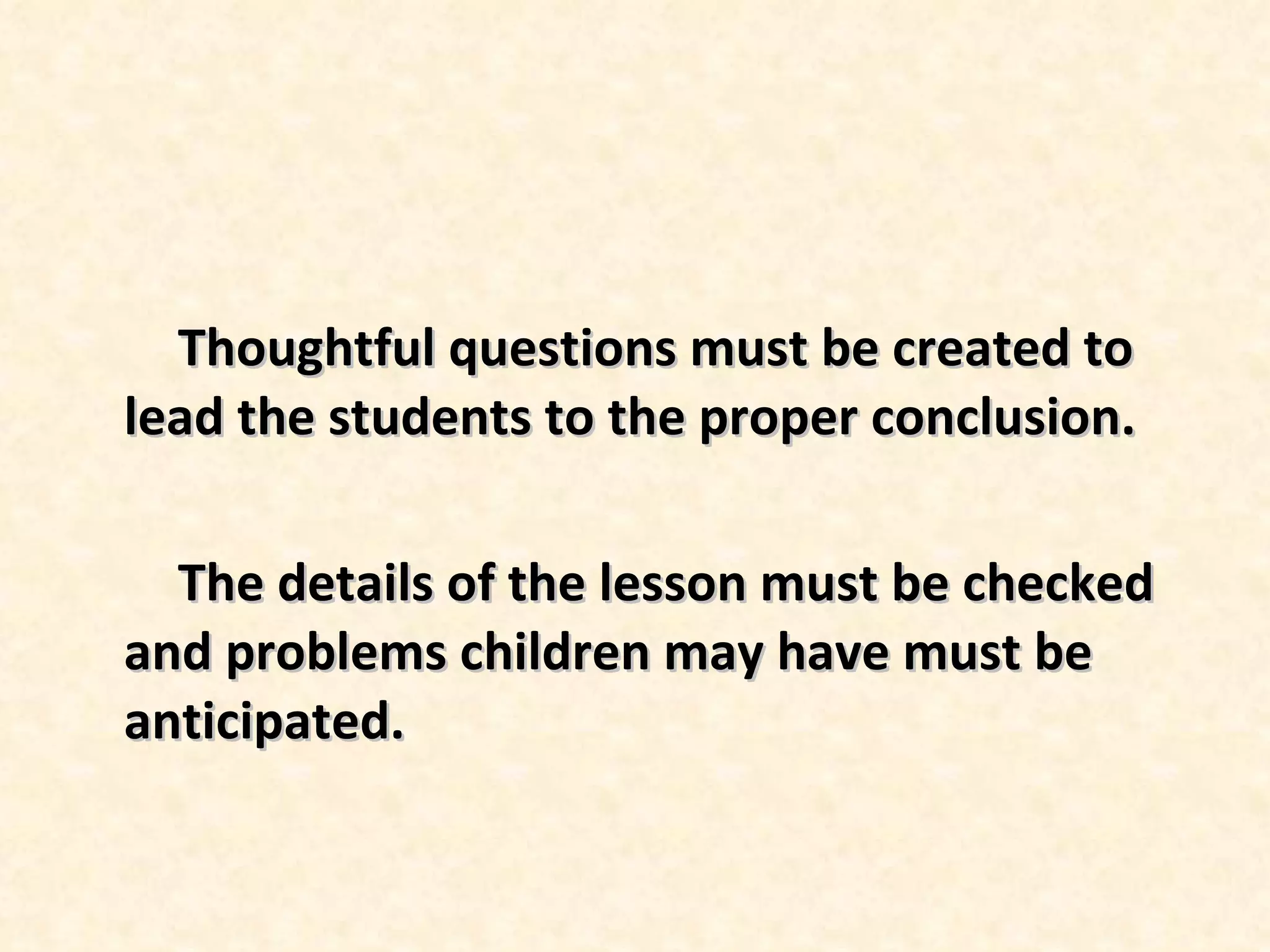 Thoughtful questions must be created to lead the students to the proper conclusion. The details of the lesson must be checked and problems children may have must be anticipated.