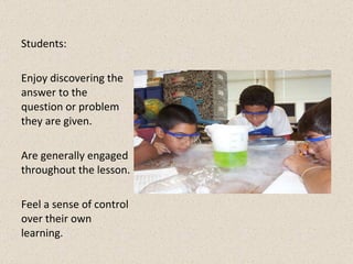 Students: Enjoy discovering the answer to the question or problem they are given. Are generally engaged throughout the lesson. Feel a sense of control over their own learning.  